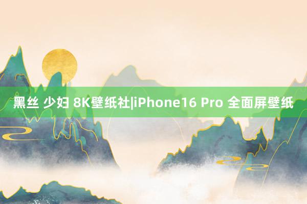 黑丝 少妇 8K壁纸社|iPhone16 Pro 全面屏壁纸