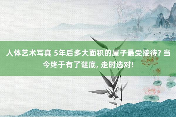 人体艺术写真 5年后多大面积的屋子最受接待? 当今终于有了谜底， 走时选对!
