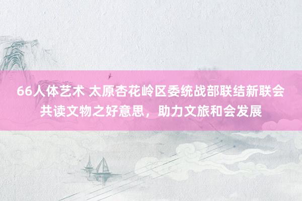 66人体艺术 太原杏花岭区委统战部联结新联会共读文物之好意思，助力文旅和会发展