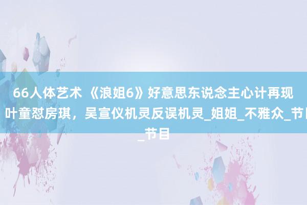 66人体艺术 《浪姐6》好意思东说念主心计再现，叶童怼房琪，吴宣仪机灵反误机灵_姐姐_不雅众_节目