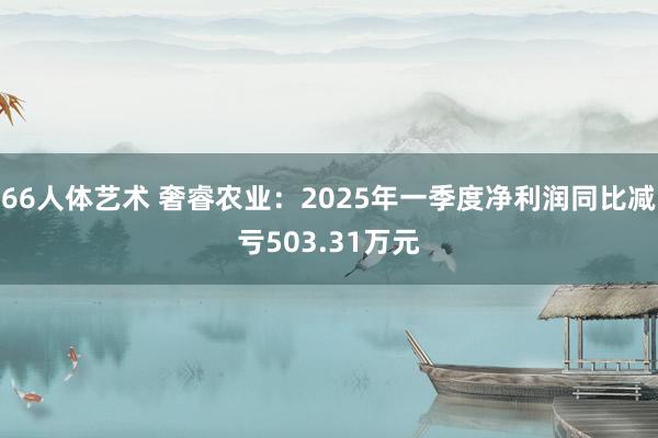 66人体艺术 奢睿农业：2025年一季度净利润同比减亏503.31万元