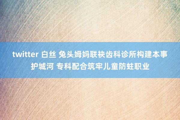 twitter 白丝 兔头姆妈联袂齿科诊所构建本事护城河 专科配合筑牢儿童防蛀职业