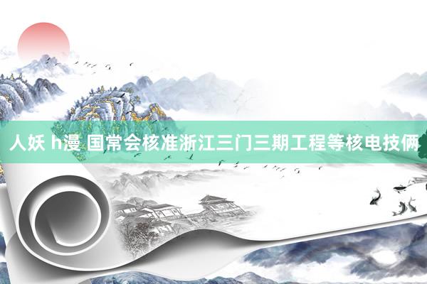 人妖 h漫 国常会核准浙江三门三期工程等核电技俩