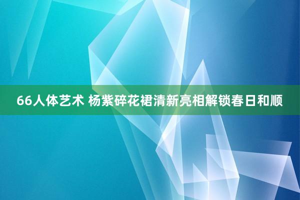 66人体艺术 杨紫碎花裙清新亮相解锁春日和顺