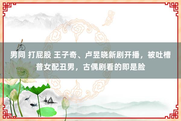 男同 打屁股 王子奇、卢昱晓新剧开播，被吐槽普女配丑男，古偶剧看的即是脸