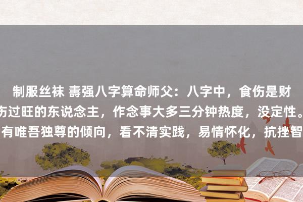 制服丝袜 夀强八字算命师父：八字中，食伤是财的起源，代表聪惠，食伤过旺的东说念主，作念事大多三分钟热度，没定性。况且还相比随性，有唯吾独尊的倾向，看不清实践，易情怀化，抗挫智商荒谬弱，遭遇贫瘠就会凄怨颓丧。食伤旺...