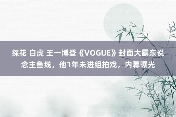 探花 白虎 王一博登《VOGUE》封面大露东说念主鱼线，他1年未进组拍戏，内幕曝光