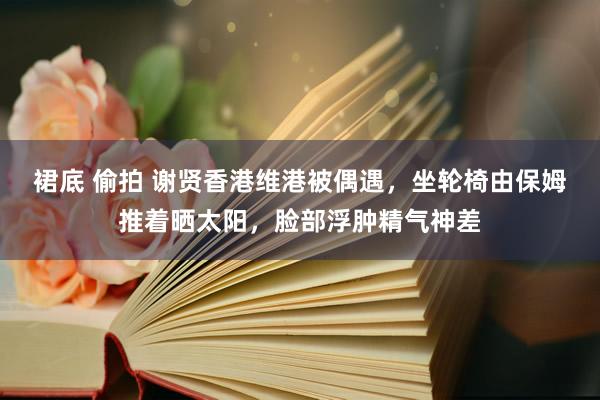 裙底 偷拍 谢贤香港维港被偶遇，坐轮椅由保姆推着晒太阳，脸部浮肿精气神差