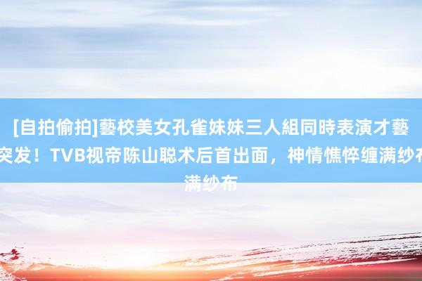 [自拍偷拍]藝校美女孔雀妹妹三人組同時表演才藝 突发！TVB视帝陈山聪术后首出面，神情憔悴缠满纱布